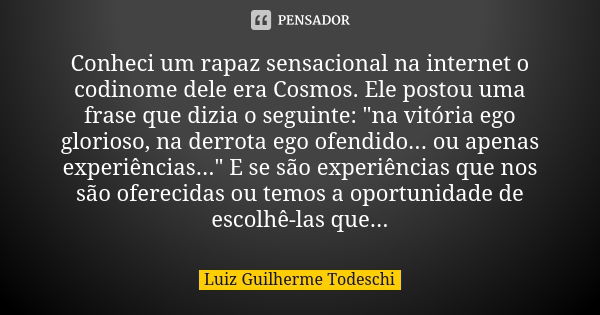 Conheci um rapaz sensacional na internet o codinome dele era Cosmos. Ele postou uma frase que dizia o seguinte: "na vitória ego glorioso, na derrota ego of... Frase de Luiz Guilherme Todeschi.