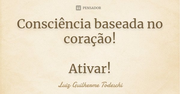 Consciência baseada no coração! Ativar!... Frase de Luiz Guilherme Todeschi.
