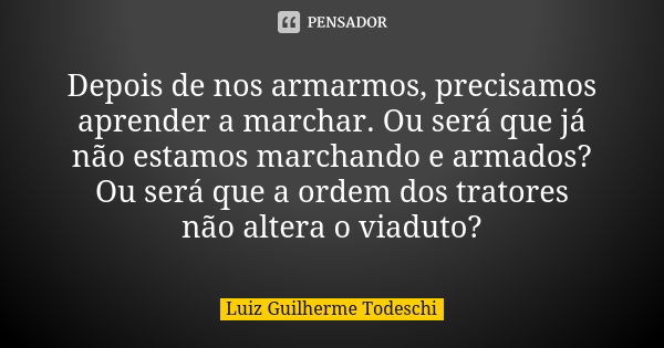 Depois de nos armarmos, precisamos aprender a marchar. Ou será que já não estamos marchando e armados? Ou será que a ordem dos tratores não altera o viaduto?... Frase de Luiz Guilherme Todeschi.