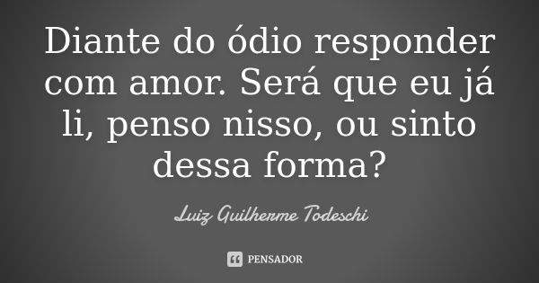 Diante do ódio responder com amor. Será que eu já li, penso nisso, ou sinto dessa forma?... Frase de Luiz Guilherme Todeschi.