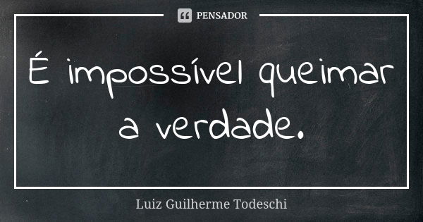 É impossível queimar a verdade.... Frase de Luiz Guilherme Todeschi.