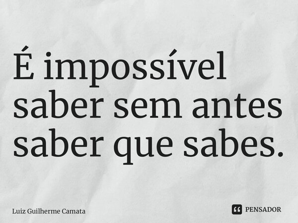 ⁠É impossível saber sem antes saber que sabes.... Frase de Luiz Guilherme Camata.