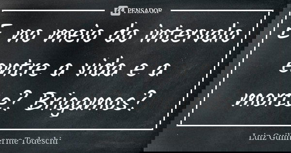 E no meio do intervalo entre a vida e a morte? Brigamos?... Frase de Luiz Guilherme Todeschi.