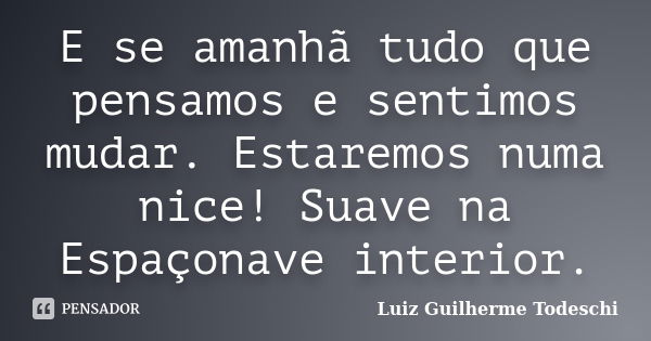 E se amanhã tudo que pensamos e sentimos mudar. Estaremos numa nice! Suave na Espaçonave interior.... Frase de Luiz Guilherme Todeschi.