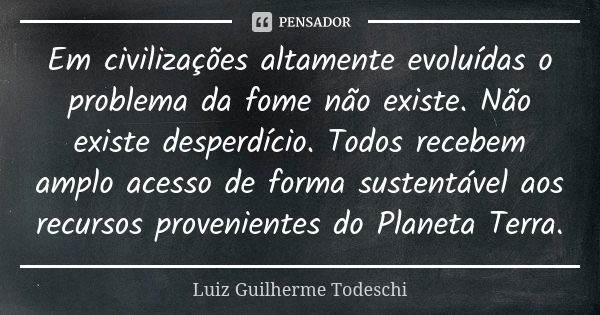 Em civilizações altamente evoluídas o problema da fome não existe. Não existe desperdício. Todos recebem amplo acesso de forma sustentável aos recursos provenie... Frase de Luiz Guilherme Todeschi.