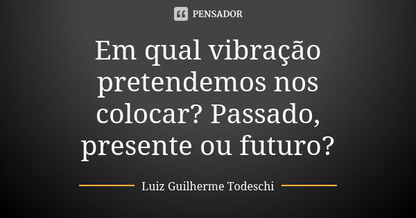 Em qual vibração pretendemos nos colocar? Passado, presente ou futuro?... Frase de Luiz Guilherme Todeschi.