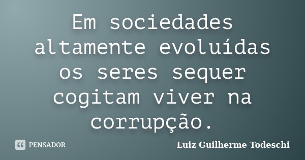 Em sociedades altamente evoluídas os seres sequer cogitam viver na corrupção.... Frase de Luiz Guilherme Todeschi.