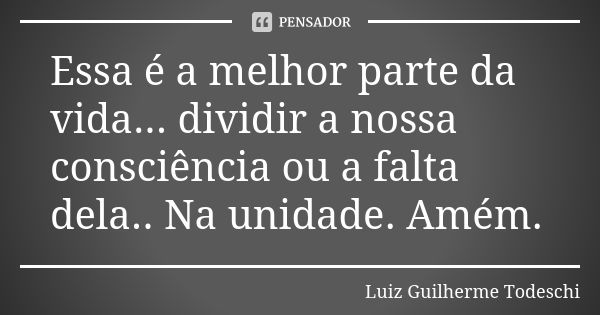 Essa é a melhor parte da vida... dividir a nossa consciência ou a falta dela.. Na unidade. Amém.... Frase de Luiz Guilherme Todeschi.