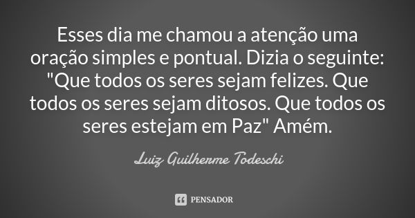 Esses dia me chamou a atenção uma oração simples e pontual. Dizia o seguinte: "Que todos os seres sejam felizes. Que todos os seres sejam ditosos. Que todo... Frase de Luiz Guilherme Todeschi.