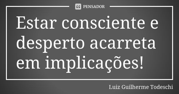 Estar consciente e desperto acarreta em implicações!... Frase de Luiz Guilherme Todeschi.