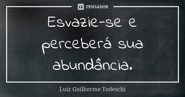 Esvazie-se e perceberá sua abundância.... Frase de Luiz Guilherme Todeschi.