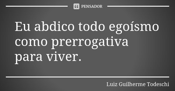 Eu abdico todo egoísmo como prerrogativa para viver.... Frase de Luiz Guilherme Todeschi.