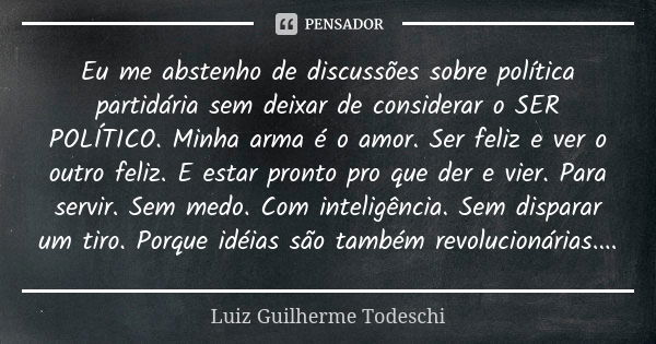 Eu me abstenho de discussões sobre política partidária sem deixar de considerar o SER POLÍTICO. Minha arma é o amor. Ser feliz e ver o outro feliz. E estar pron... Frase de Luiz Guilherme Todeschi.