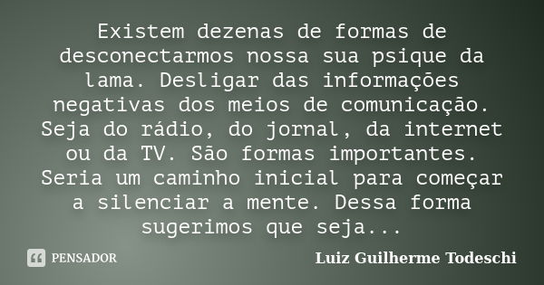 Existem dezenas de formas de desconectarmos nossa sua psique da lama. Desligar das informações negativas dos meios de comunicação. Seja do rádio, do jornal, da ... Frase de Luiz Guilherme Todeschi.