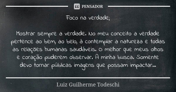 Foco na verdade; Mostrar sempre a verdade. No meu conceito a verdade pertence ao bem, ao belo, à contemplar a natureza e todas as relações humanas saudáveis. O ... Frase de Luiz Guilherme Todeschi.