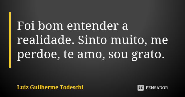 Foi bom entender a realidade. Sinto muito, me perdoe, te amo, sou grato.... Frase de Luiz Guilherme Todeschi.