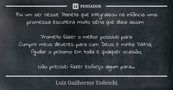 Fui um ser nesse Planeta que integralizou na infância uma promessa escoteira muito séria que dizia assim: Prometo fazer o melhor possível para: Cumprir meus dev... Frase de Luiz Guilherme Todeschi.