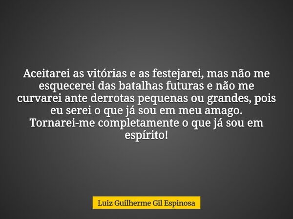 Aceitarei as vitórias e as festejarei, mas não me esquecerei das batalhas futuras e não me curvarei ante derrotas pequenas ou grandes, pois eu serei o que já so... Frase de Luiz Guilherme Gil Espinosa.