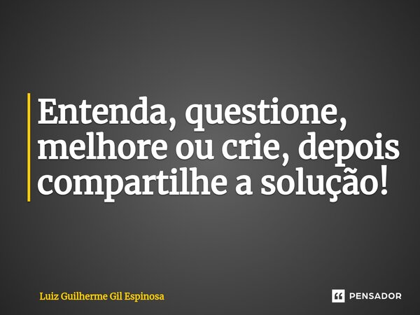 ⁠Entenda, questione, melhore ou crie, depois compartilhe a solução!... Frase de Luiz Guilherme Gil Espinosa.