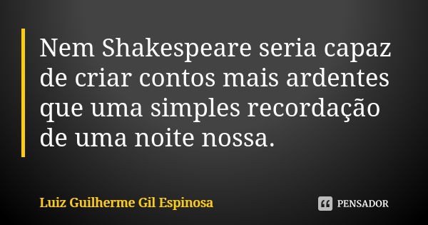 Nem Shakespeare seria capaz de criar contos mais ardentes que uma simples recordação de uma noite nossa.... Frase de Luiz Guilherme Gil Espinosa.