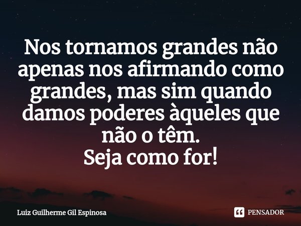 Nos tornamos grandes não apenas nos afirmando como grandes, mas sim quando damos poderes àqueles que não o têm.
Seja como for!... Frase de Luiz Guilherme Gil Espinosa.