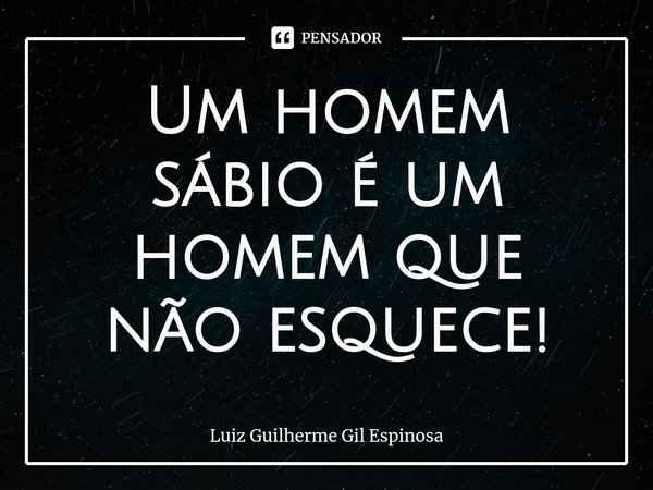 Um homem sábio é um homem que não esquece!... Frase de Luiz Guilherme Gil Espinosa.