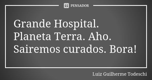 Grande Hospital. Planeta Terra. Aho. Sairemos curados. Bora!... Frase de Luiz Guilherme Todeschi.