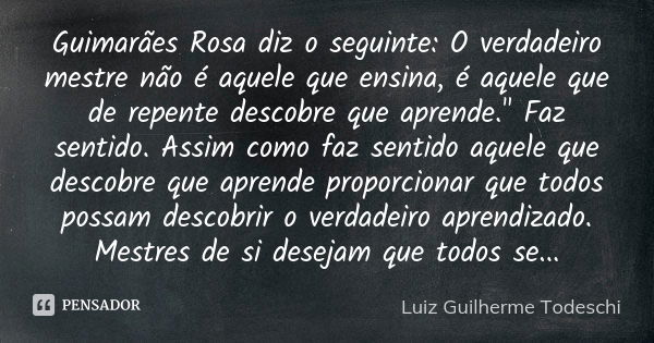 Guimarães Rosa diz o seguinte: O verdadeiro mestre não é aquele que ensina, é aquele que de repente descobre que aprende." Faz sentido. Assim como faz sent... Frase de Luiz Guilherme Todeschi.