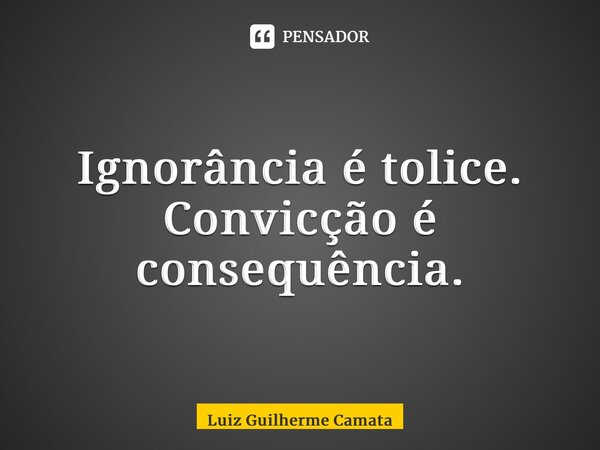 Ignorância é tolice. Convicção é consequência.... Frase de Luiz Guilherme Camata.
