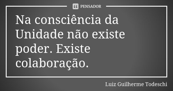 Na consciência da Unidade não existe poder. Existe colaboração.... Frase de Luiz Guilherme Todeschi.