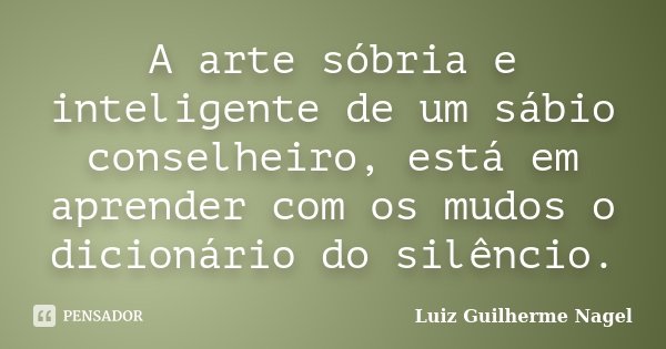 A arte sóbria e inteligente de um sábio conselheiro, está em aprender com os mudos o dicionário do silêncio.... Frase de Luiz Guilherme Nagel.