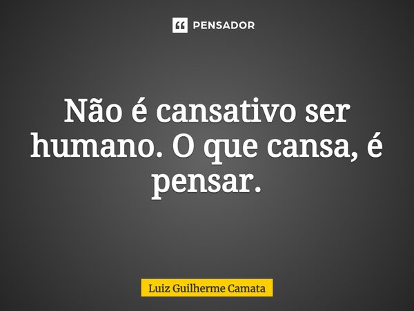 ⁠Não é cansativo ser humano. O que cansa, é pensar.... Frase de Luiz Guilherme Camata.