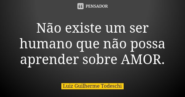 Não existe um ser humano que não possa aprender sobre AMOR.... Frase de Luiz Guilherme Todeschi.