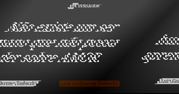 Não existe um ser humano que não possa aprender sobre AMOR.... Frase de Luiz Guilherme Todeschi.