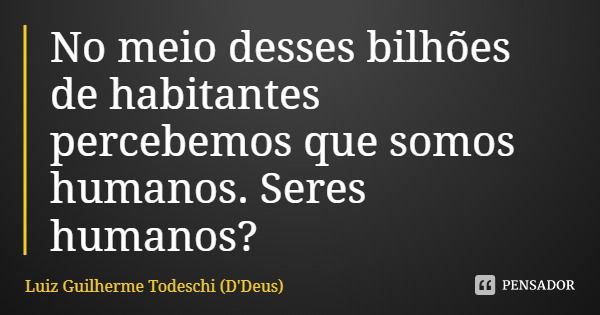 No meio desses bilhões de habitantes percebemos que somos humanos. Seres humanos?... Frase de Luiz Guilherme Todeschi (D'Deus).