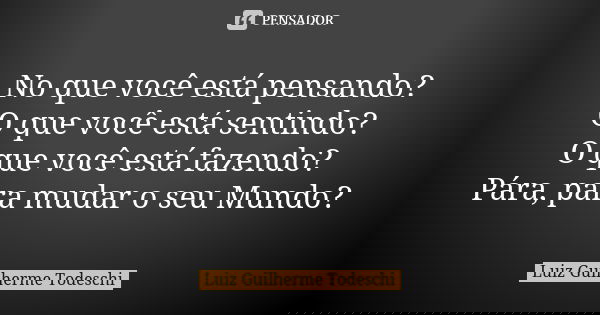 No que você está pensando? O que você está sentindo? O que você está fazendo? Pára, para mudar o seu Mundo?... Frase de Luiz Guilherme Todeschi.