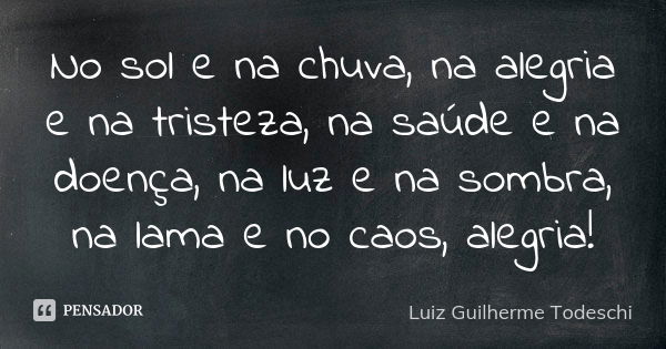 No sol e na chuva, na alegria e na tristeza, na saúde e na doença, na luz e na sombra, na lama e no caos, alegria!... Frase de Luiz Guilherme Todeschi.