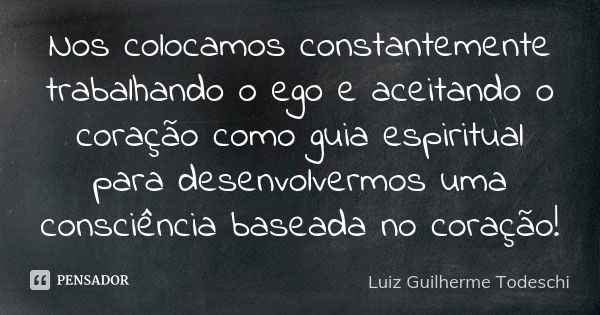 Nos colocamos constantemente trabalhando o ego e aceitando o coração como guia espiritual para desenvolvermos uma consciência baseada no coração!... Frase de Luiz Guilherme Todeschi.