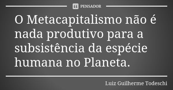 O Metacapitalismo não é nada produtivo para a subsistência da espécie humana no Planeta.... Frase de Luiz Guilherme Todeschi.