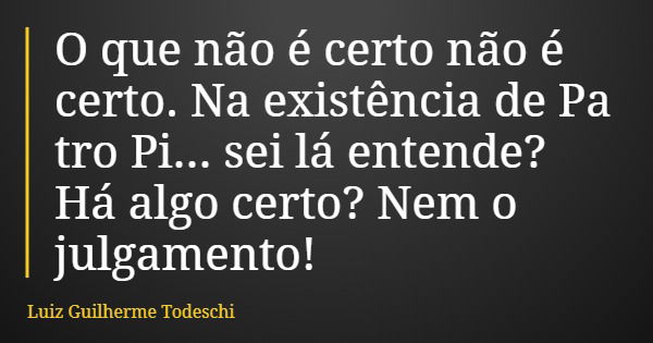 O que não é certo não é certo. Na existência de Pa tro Pi... sei lá entende? Há algo certo? Nem o julgamento!... Frase de Luiz Guilherme Todeschi.