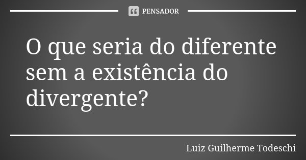 O que seria do diferente sem a existência do divergente?... Frase de Luiz Guilherme Todeschi.