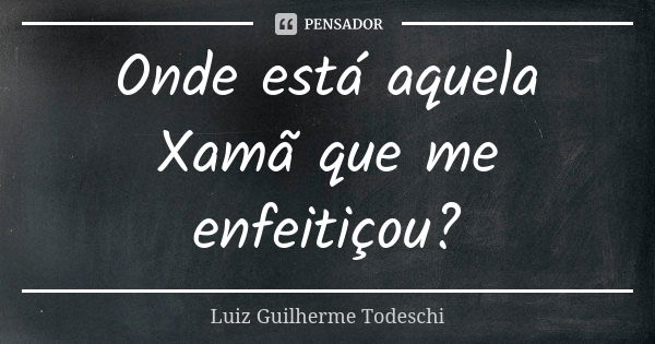 Onde está aquela Xamã que me enfeitiçou?... Frase de Luiz Guilherme Todeschi.