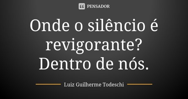 Onde o silêncio é revigorante? Dentro de nós.... Frase de Luiz Guilherme Todeschi.