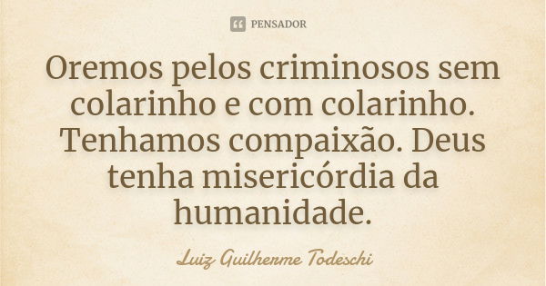 Oremos pelos criminosos sem colarinho e com colarinho. Tenhamos compaixão. Deus tenha misericórdia da humanidade.... Frase de Luiz Guilherme Todeschi.