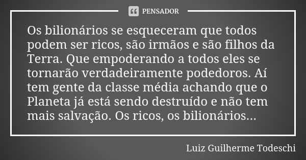 Os bilionários se esqueceram que todos podem ser ricos, são irmãos e são filhos da Terra. Que empoderando a todos eles se tornarão verdadeiramente podedoros. Aí... Frase de Luiz Guilherme Todeschi.