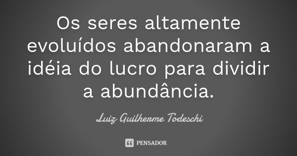 Os seres altamente evoluídos abandonaram a idéia do lucro para dividir a abundância.... Frase de Luiz Guilherme Todeschi.