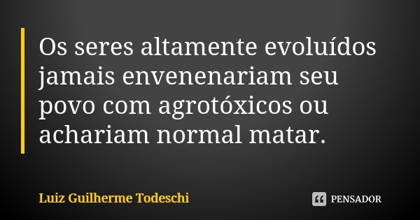 Os seres altamente evoluídos jamais envenenariam seu povo com agrotóxicos ou achariam normal matar.... Frase de Luiz Guilherme Todeschi.