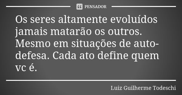 Os seres altamente evoluídos jamais matarão os outros. Mesmo em situações de auto-defesa. Cada ato define quem vc é.... Frase de Luiz Guilherme Todeschi.