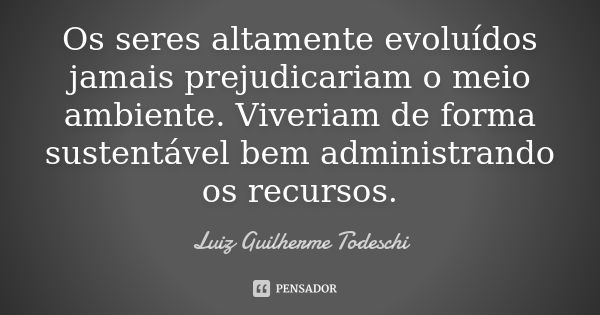 Os seres altamente evoluídos jamais prejudicariam o meio ambiente. Viveriam de forma sustentável bem administrando os recursos.... Frase de Luiz Guilherme Todeschi.