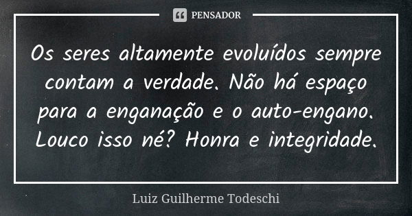 Os seres altamente evoluídos sempre contam a verdade. Não há espaço para a enganação e o auto-engano. Louco isso né? Honra e integridade.... Frase de Luiz Guilherme Todeschi.